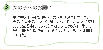 女の子へのお願い…生理中の利用は、男の子の犬を興奮させてしまい、男の子同士のケンカの原因になってしまうことがあります。生理中はカフェだけではなく、犬が多く集まったり、至近距離で過ごす場所に出かけることは避けましょう。