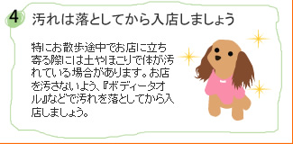 汚れは落としてから入店しましょう…特にお散歩途中でお店に立ち寄る際には土やほこりで体が汚れている場合があります。お店を汚さないよう、『ボディータオル』などで汚れを落としてから入店しましょう。