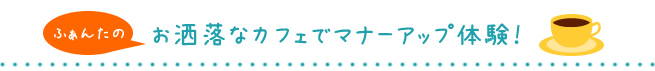 ふぁんたのお洒落なカフェでマナーアップ体験！