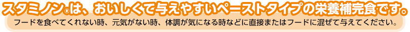 スタミノンは、おいしくて与えやすいペーストタイプの栄養補完食です。
フードを食べてくれない時、元気がない時、体調が気になる時などに直接またはフードに混ぜて与えてください。