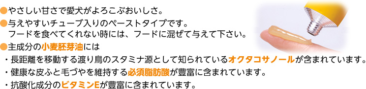 ●やさしい甘さで愛犬がよろこぶおいしさ。
●与えやすいチューブ入りのペーストタイプです。
　フードを食べてくれない時には、フードに混ぜて与えて下さい。
●主成分の小麦胚芽油には
 ・長距離を移動する渡り鳥のスタミナ源として知られているオクタコサノールが含まれています。
 ・健康な皮ふと毛づやを維持する必須脂肪酸が豊富に含まれています。
 ・抗酸化成分のビタミンEが豊富に含まれています。