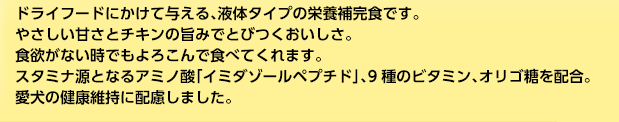 ドライフードにかけて与える、液体タイプの栄養補完食です。やさしい甘さとチキンの旨みでとびつくおいしさ。食欲がない時でもよろこんで食べてくれます。スタミナ源となるアミノ酸「イミダゾールペプチド」、9種のビタミン、オリゴ糖を配合。愛犬の健康維持に配慮しました。