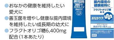 ●おなかの健康を維持したい愛犬に
●善玉菌を増やし健康な腸内環境を維持したい成長期の幼犬に
●フラクトオリゴ糖6,400mg配合（1本あたり）